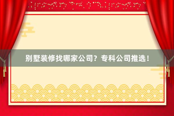 别墅装修找哪家公司？专科公司推选！