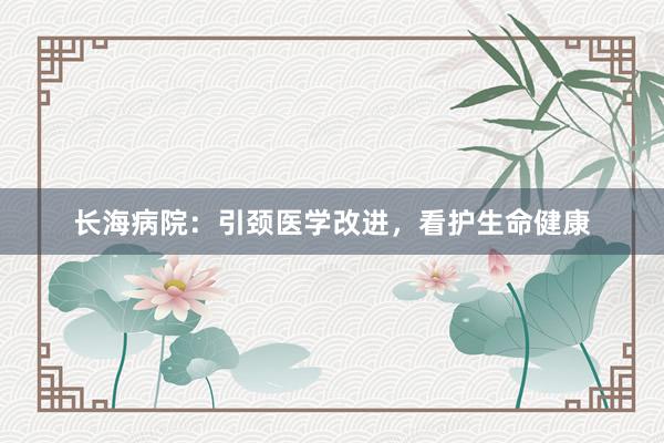 长海病院：引颈医学改进，看护生命健康