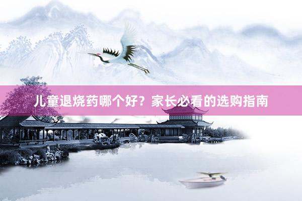 儿童退烧药哪个好？家长必看的选购指南