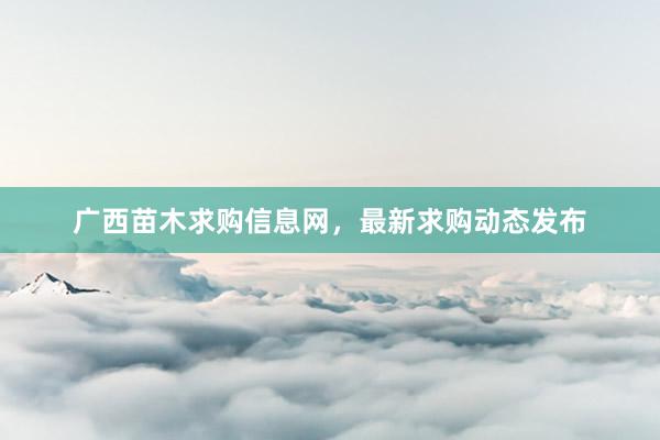 广西苗木求购信息网，最新求购动态发布